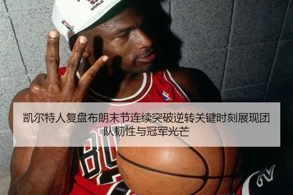 凯尔特人复盘布朗末节连续突破逆转关键时刻展现团队韧性与冠军光芒